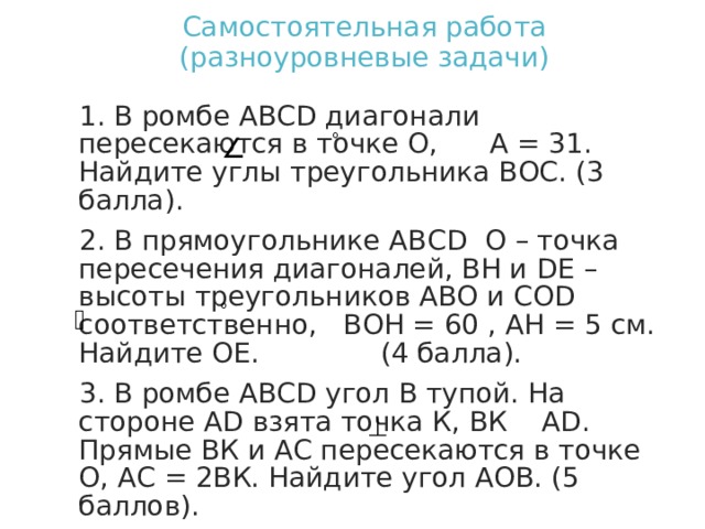 Самостоятельная работа  (разноуровневые задачи) 1. В ромбе АВС D диагонали пересекаются в точке О, А = 31. Найдите углы треугольника ВОС. (3 балла). 2. В прямоугольнике АВС D О – точка пересечения диагоналей, ВН и D Е – высоты треугольников АВО и СО D соответственно, ВОН = 60 , АН = 5 см. Найдите ОЕ. (4 балла). 3. В ромбе АВС D угол В тупой. На стороне А D взята точка К, ВК А D . Прямые ВК и АС пересекаются в точке О, АС = 2ВК. Найдите угол АОВ. (5 баллов). 