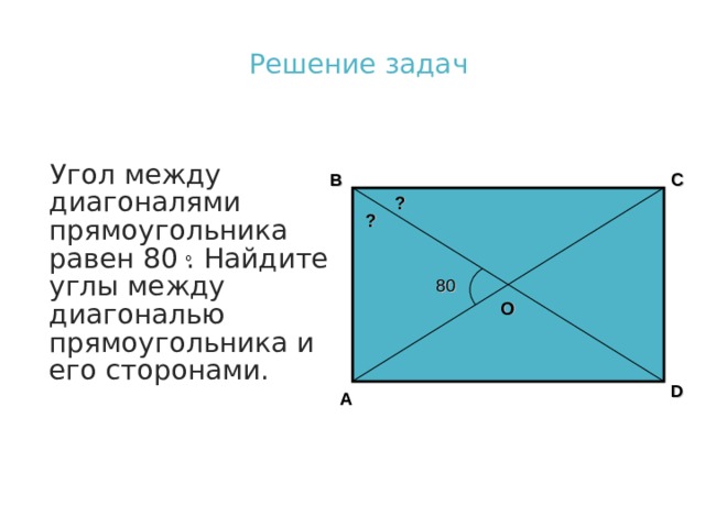 Решение задач Угол между диагоналями прямоугольника равен 80 . Найдите углы между диагональю прямоугольника и его сторонами. B C ? ? 80 О D A 