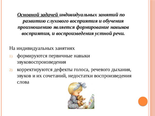 Основной задачей индивидуальных занятий по развитию слухового восприятия и обучения произношению является формирование навыков восприятия, и воспроизведения устной речи.  На индивидуальных занятиях формируются первичные навыки звуковоспроизведения корректируются дефекты голоса, речевого дыхания, звуков и их сочетаний, недостатки воспроизведения слова  