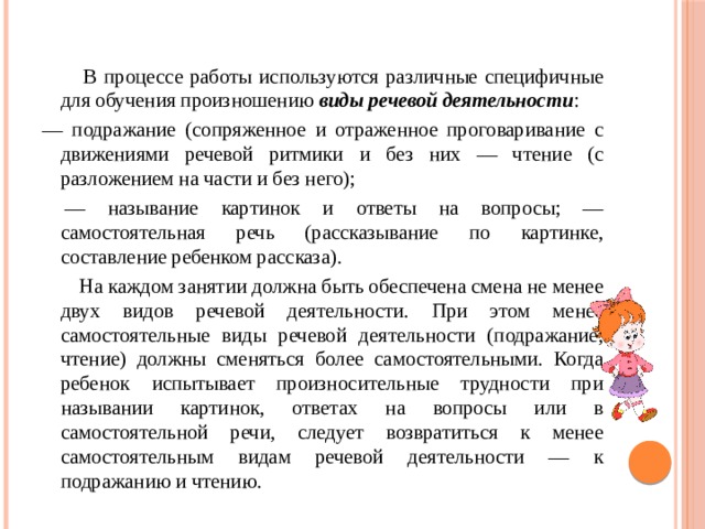  В процессе работы используются различные специфичные для обучения произношению виды речевой деятельности : — подражание (сопряженное и отраженное проговаривание с движениями речевой ритмики и без них — чтение (с разложением на части и без него); — называние картинок и ответы на вопросы; — самостоятельная речь (рассказывание по картинке, составление ребенком рассказа).  На каждом занятии должна быть обеспечена смена не менее двух видов речевой деятельности. При этом менее самостоятельные виды речевой деятельности (подражание, чтение) должны сменяться более самостоятельными. Когда ребенок испытывает произносительные трудности при назывании картинок, ответах на вопросы или в самостоятельной речи, следует возвратиться к менее самостоятельным видам речевой деятельности — к подражанию и чтению. 