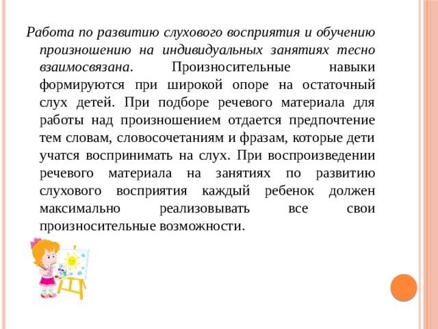Работа по развитию слухового восприятия и обучению произношению на индивидуальных занятиях тесно взаимосвязана . Произносительные навыки формируются при широкой опоре на остаточный слух детей. При подборе речевого материала для работы над произношением отдается предпочтение тем словам, словосочетаниям и фразам, которые дети учатся воспринимать на слух. При воспроизведении речевого материала на занятиях по развитию слухового восприятия каждый ребенок должен максимально реализовывать все свои произносительные возможности. 