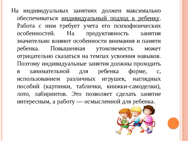 На индивидуальных занятиях должен максимально обеспечиваться индивидуальный подход к ребенку . Работа с ним требует учета его психофизических особенностей. На продуктивность занятия значительно влияют особенности внимания и памяти ребенка. Повышенная утомляемость может отрицательно сказаться на темпах усвоения навыков. Поэтому индивидуальные занятия должны проходить в занимательной для ребенка форме, с, использованием различных игрушек, наглядных пособий (картинки, таблички, книжки-самоделки), лото, лабиринтов. Это позволяет сделать занятие интересным, а работу — осмысленной для ребенка. 