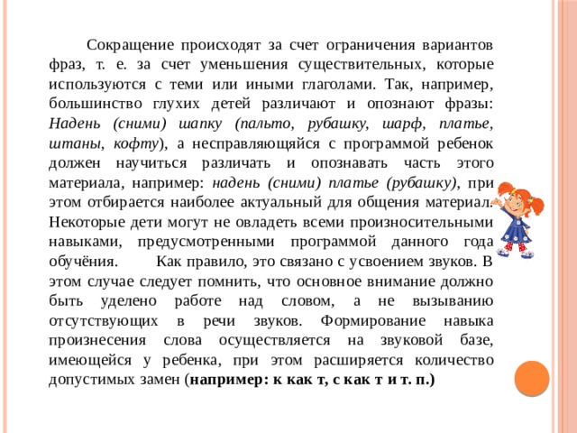  Сокращение происходят за счет ограничения вариантов фраз, т. е. за счет уменьшения существительных, которые используются с теми или иными глаголами. Так, например, большинство глухих детей различают и опознают фразы: Надень (сними) шапку (пальто, рубашку, шарф, платье, штаны, кофту ), а несправляющяйся с программой ребенок должен научиться различать и опознавать часть этого материала, например: надень (сними) платье (рубашку) , при этом отбирается наиболее актуальный для общения материал. Некоторые дети могут не овладеть всеми произносительными навыками, предусмотренными программой данного года обучёния. Как правило, это связано с усвоением звуков. В этом случае следует помнить, что основное внимание должно быть уделено работе над словом, а не вызыванию отсутствующих в речи звуков. Формирование навыка произнесения слова осуществляется на звуковой базе, имеющейся у ребенка, при этом расширяется количество допустимых замен ( например: к как т, с как т и т. п.) 