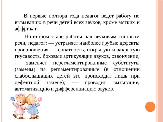  В первые полтора года педагог ведет работу по вызыванию в речи детей всех звуков, кроме мягких и аффрикат.  На втором этапе работы над звуковым составом речи, педагог: — устраняет наиболее грубые дефекты произношения — сонатность, открытую и закрытую гнусавость, боковые артикуляции звуков, озвончение; — заменяет нерегламентированные субституты (замены) на регламентированные (в отношении слабослышащих детей это происходит лишь при дефектной замене); — проводит вызывание, автоматизацию и дифференциацию звуков. 