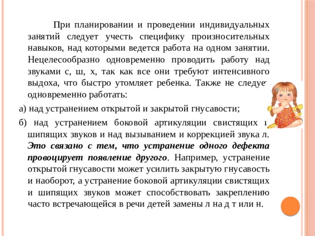  При планировании и проведении индивидуальных занятий следует учесть специфику произносительных навыков, над которыми ведется работа на одном занятии. Нецелесообразно одновременно проводить работу над звуками с, ш, х, так как все они требуют интенсивного выдоха, что быстро утомляет ребенка. Также не следует одновременно работать: а) над устранением открытой и закрытой гнусавости; б) над устранением боковой артикуляции свистящих и шипящих звуков и над вызыванием и коррекцией звука л. Это связано с тем, что устранение одного дефекта провоцирует появление другого . Например, устранение открытой гнусавости может усилить закрытую гнусавость и наоборот, а устранение боковой артикуляции свистящих и шипящих звуков может способствовать закреплению часто встречающейся в речи детей замены л на д т или н. 