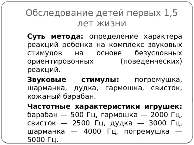 Обследование детей первых 1,5 лет жизни Суть метода: определение характера реакций ребенка на комплекс звуковых стимулов на основе безусловных ориентировочных (поведенческих) реакций. Звуковые стимулы: погремушка, шарманка, дудка, гармошка, свисток, кожаный барабан.  Частотные характеристики игрушек: барабан — 500 Гц, гармошка — 2000 Гц, свисток — 2500 Гц, дудка — 3000 Гц, шарманка — 4000 Гц, погремушка — 5000 Гц.  