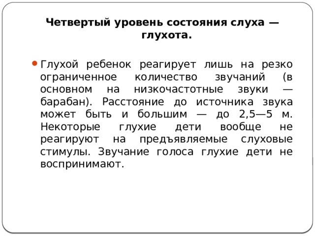 Четвертый уровень состояния слуха — глухота.   Глухой ребенок реагирует лишь на резко ограниченное количество звучаний (в основном на низкочастотные звуки — барабан). Расстояние до источника звука может быть и большим — до 2,5—5 м. Некоторые глухие дети вообще не реагируют на предъявляемые слуховые стимулы. Звучание голоса глухие дети не воспринимают. 