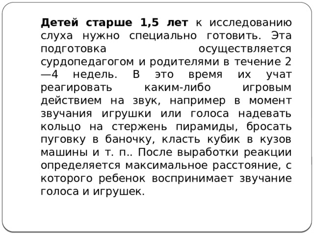 Детей старше 1,5 лет к исследованию слуха нужно специально готовить. Эта подготовка осуществляется сурдопедагогом и родителями в течение 2—4 недель. В это время их учат реагировать каким-либо игровым действием на звук, например в момент звучания игрушки или голоса надевать кольцо на стержень пирамиды, бросать пуговку в баночку, класть кубик в кузов машины и т. п.. После выработки реакции определяется максимальное расстояние, с которого ребенок воспринимает звучание голоса и игрушек. 