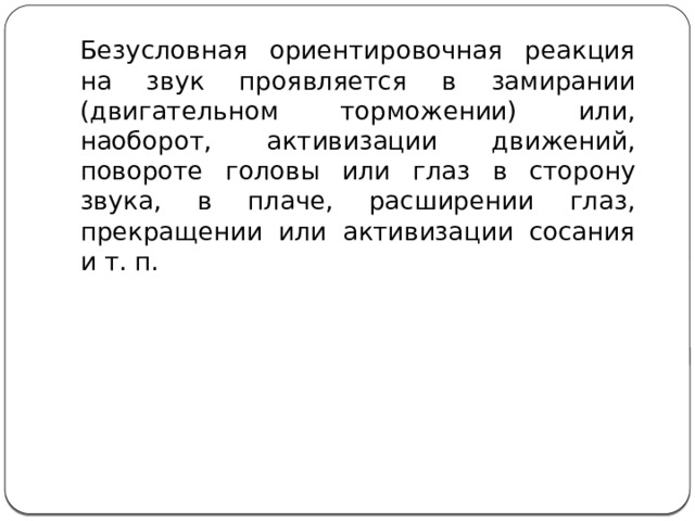 Безусловная ориентировочная реакция на звук проявляется в замирании (двигательном торможении) или, наоборот, активизации движений, повороте головы или глаз в сторону звука, в плаче, расширении глаз, прекращении или активизации сосания и т. п. 