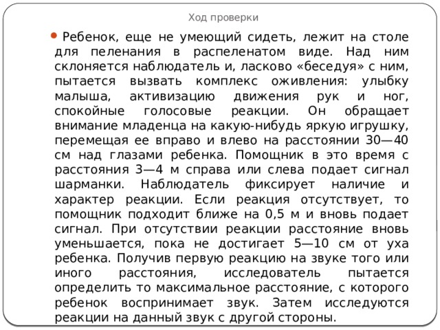 Ход проверки Ребенок, еще не умеющий сидеть, лежит на столе для пеленания в распеленатом виде. Над ним склоняется наблюдатель и, ласково «беседуя» с ним, пытается вызвать комплекс оживления: улыбку малыша, активизацию движения рук и ног, спокойные голосовые реакции. Он обращает внимание младенца на какую-нибудь яркую игрушку, перемещая ее вправо и влево на расстоянии 30—40 см над глазами ребенка. Помощник в это время с расстояния 3—4 м справа или слева подает сигнал шарманки. Наблюдатель фиксирует наличие и характер реакции. Если реакция отсутствует, то помощник подходит ближе на 0,5 м и вновь подает сигнал. При отсутствии реакции расстояние вновь уменьшается, пока не достигает 5—10 см от уха ребенка. Получив первую реакцию на звуке того или иного расстояния, исследователь пытается определить то максимальное расстояние, с которого ребенок воспринимает звук. Затем исследуются реакции на данный звук с другой стороны. 