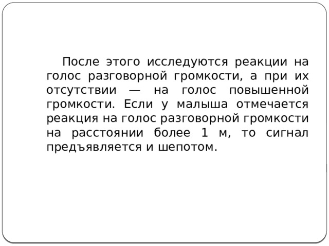  После этого исследуются реакции на голос разговорной громкости, а при их отсутствии — на голос повышенной громкости. Если у малыша отмечается реакция на голос разговорной громкости на расстоянии более 1 м, то сигнал предъявляется и шепотом. 