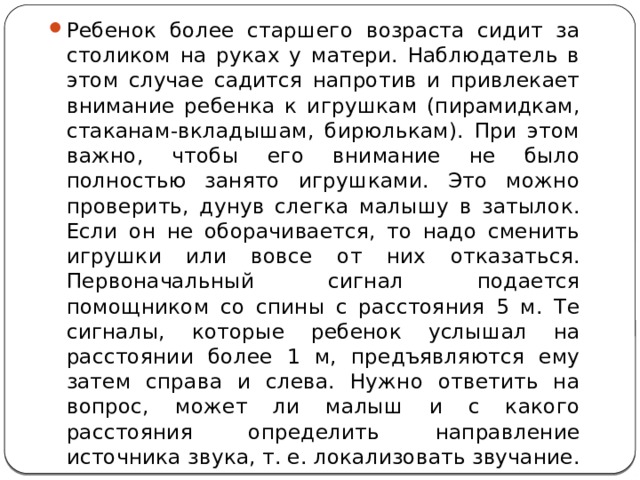Ребенок более старшего возраста сидит за столиком на руках у матери. Наблюдатель в этом случае садится напротив и привлекает внимание ребенка к игрушкам (пирамидкам, стаканам-вкладышам, бирюлькам). При этом важно, чтобы его внимание не было полностью занято игрушками. Это можно проверить, дунув слегка малышу в затылок. Если он не оборачивается, то надо сменить игрушки или вовсе от них отказаться. Первоначальный сигнал подается помощником со спины с расстояния 5 м. Те сигналы, которые ребенок услышал на расстоянии более 1 м, предъявляются ему затем справа и слева. Нужно ответить на вопрос, может ли малыш и с какого расстояния определить направление источника звука, т. е. локализовать звучание. 