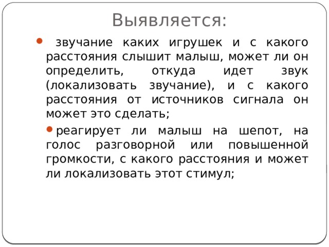 Выявляется:  звучание каких игрушек и с какого расстояния слышит малыш, может ли он определить, откуда идет звук (локализовать звучание), и с какого расстояния от источников сигнала он может это сделать; реагирует ли малыш на шепот, на голос разговорной или повышенной громкости, с какого расстояния и может ли локализовать этот стимул; 