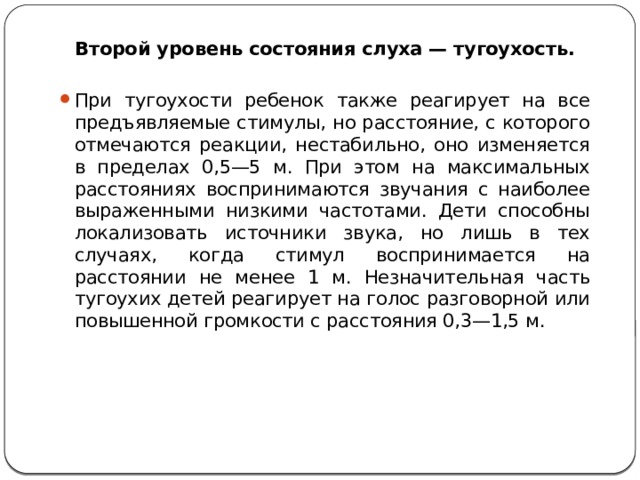 Второй уровень состояния слуха — тугоухость. При тугоухости ребенок также реагирует на все предъявляемые стимулы, но расстояние, с которого отмечаются реакции, нестабильно, оно изменяется в пределах 0,5—5 м. При этом на максимальных расстояниях воспринимаются звучания с наиболее выраженными низкими частотами. Дети способны локализовать источники звука, но лишь в тех случаях, когда стимул воспринимается на расстоянии не менее 1 м. Незначительная часть тугоухих детей реагирует на голос разговорной или повышенной громкости с расстояния 0,3—1,5 м. 
