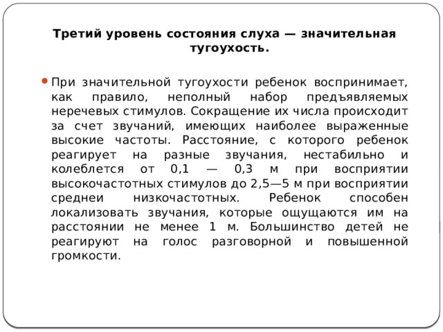 Третий уровень состояния слуха — значительная тугоухость. При значительной тугоухости ребенок воспринимает, как правило, неполный набор предъявляемых неречевых стимулов. Сокращение их числа происходит за счет звучаний, имеющих наиболее выраженные высокие частоты. Расстояние, с которого ребенок реагирует на разные звучания, нестабильно и колеблется от 0,1 — 0,3 м при восприятии высокочастотных стимулов до 2,5—5 м при восприятии среднеи низкочастотных. Ребенок способен локализовать звучания, которые ощущаются им на расстоянии не менее 1 м. Большинство детей не реагируют на голос разговорной и повышенной громкости. 
