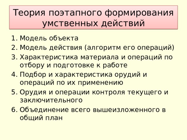 Теория поэтапного формирования умственных действий Модель объекта Модель действия (алгоритм его операций) Характеристика материала и операций по отбору и подготовке к работе Подбор и характеристика орудий и операций по их применению Орудия и операции контроля текущего и заключительного Объединение всего вышеизложенного в общий план 