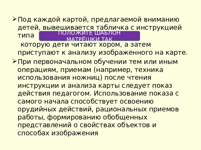 Под каждой картой, предлагаемой вниманию детей, вывешивается табличка с инструкцией типа  которую дети читают хором, а затем приступают к анализу изображенного на карте. При первоначальном обучении тем или иным операциям, приемам (например, техника использования ножниц) после чтения инструкции и анализа карты следует показ действия педагогом. Использование показа с самого начала способствует освоению орудийных действий, рациональных приемов работы, формированию обобщенных представлений о свойствах объектов и способах изображения ПОЛОЖИТЕ ШАБЛОН МАТРЁШКИ ТАК 