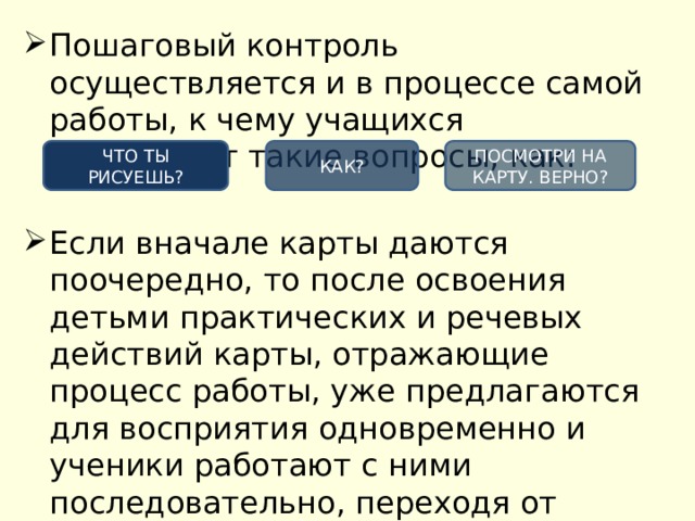 Пошаговый контроль осуществляется и в процессе самой работы, к чему учащихся побуждают такие вопросы, как: Если вначале карты даются поочередно, то после освоения детьми практических и речевых действий карты, отражающие процесс работы, уже предлагаются для восприятия одновременно и ученики работают с ними последовательно, переходя от одной к другой. ЧТО ТЫ РИСУЕШЬ? КАК? ПОСМОТРИ НА КАРТУ. ВЕРНО? 