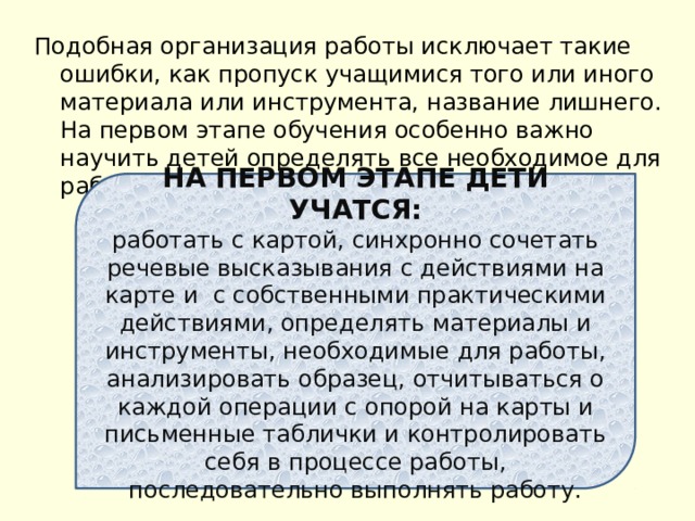 Подобная организация работы исключает такие ошибки, как пропуск учащимися того или иного материала или инструмента, название лишнего. На первом этапе обучения особенно важно научить детей определять все необходимое для работы. НА ПЕРВОМ ЭТАПЕ ДЕТИ УЧАТСЯ: работать с картой, синхронно сочетать речевые высказывания с действиями на карте и с собственными практическими действиями, определять материалы и инструменты, необходимые для работы, анализировать образец, отчитываться о каждой операции с опорой на карты и письменные таблички и контролировать себя в процессе работы, последовательно выполнять работу. 