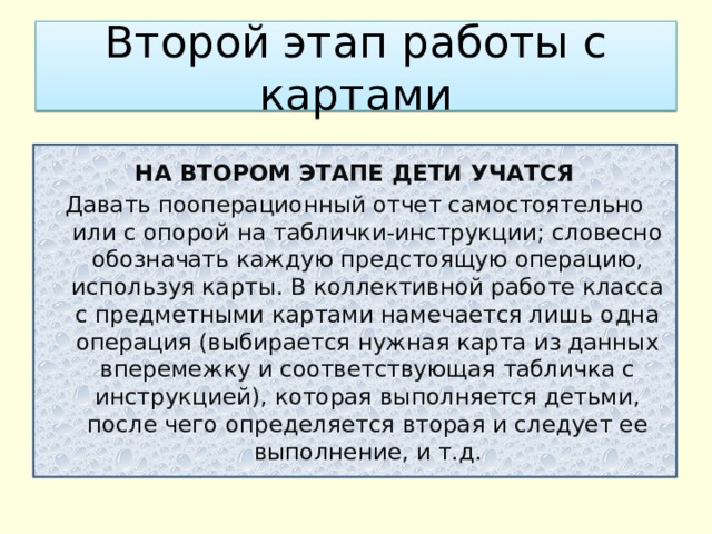 Второй этап работы с картами НА ВТОРОМ ЭТАПЕ ДЕТИ УЧАТСЯ Давать пооперационный отчет самостоятельно или с опорой на таблички-инструкции; словесно обозначать каждую предстоящую операцию, используя карты. В коллективной работе класса с предметными картами намечается лишь одна операция (выбирается нужная карта из данных вперемежку и соответствующая табличка с инструкцией), которая выполняется детьми, после чего определяется вторая и следует ее выполнение, и т.д. 