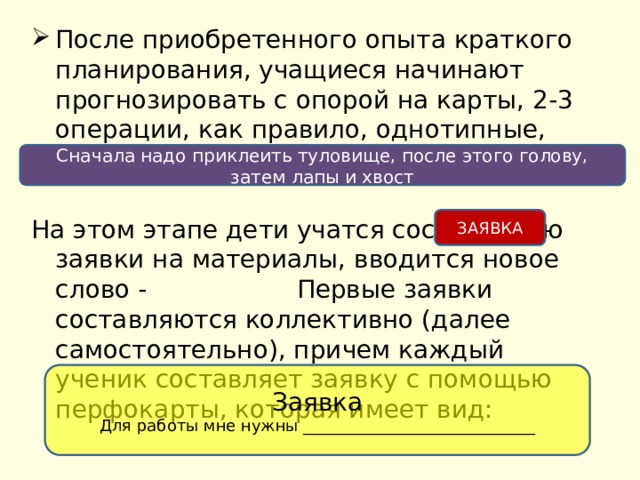 После приобретенного опыта краткого планирования, учащиеся начинают прогнозировать с опорой на карты, 2-3 операции, как правило, однотипные, например: На этом этапе дети учатся составлению заявки на материалы, вводится новое слово - Первые заявки составляются коллективно (далее самостоятельно), причем каждый ученик составляет заявку с помощью перфокарты, которая имеет вид: Сначала надо приклеить туловище, после этого голову, затем лапы и хвост ЗАЯВКА Заявка Для работы мне нужны _____________________________ 