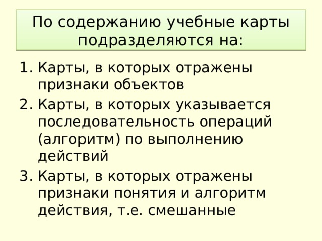 По содержанию учебные карты подразделяются на: Карты, в которых отражены признаки объектов Карты, в которых указывается последовательность операций (алгоритм) по выполнению действий Карты, в которых отражены признаки понятия и алгоритм действия, т.е. смешанные 