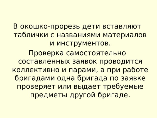 В окошко-прорезь дети вставляют таблички с названиями материалов и инструментов. Проверка самостоятельно составленных заявок проводится коллективно и парами, а при работе бригадами одна бригада по заявке проверяет или выдает требуемые предметы другой бригаде. 