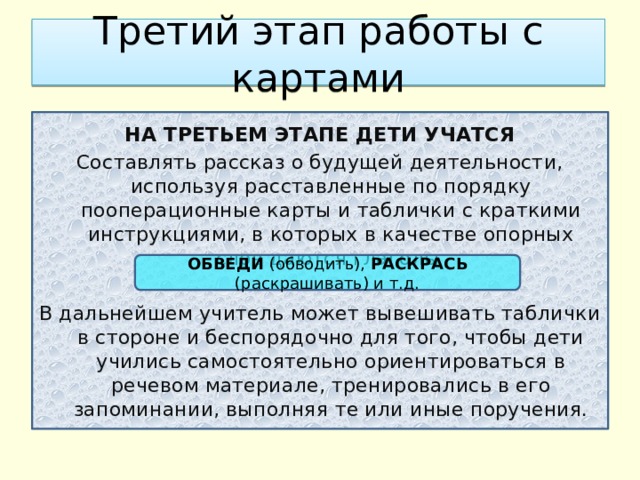 Третий этап работы с картами НА ТРЕТЬЕМ ЭТАПЕ ДЕТИ УЧАТСЯ Составлять рассказ о будущей деятельности, используя расставленные по порядку пооперационные карты и таблички с краткими инструкциями, в которых в качестве опорных слов даются глаголы В дальнейшем учитель может вывешивать таблички в стороне и беспорядочно для того, чтобы дети учились самостоятельно ориентироваться в речевом материале, тренировались в его запоминании, выполняя те или иные поручения. ОБВЕДИ (обводить), РАСКРАСЬ (раскрашивать) и т.д. 