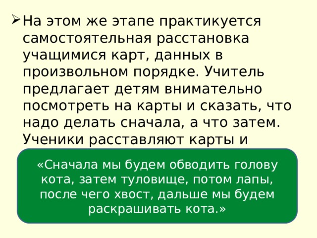 На этом же этапе практикуется самостоятельная расстановка учащимися карт, данных в произвольном порядке. Учитель предлагает детям внимательно посмотреть на карты и сказать, что надо делать сначала, а что затем. Ученики расставляют карты и называют каждое действие, затем составляют связный рассказ о будущей деятельности: «Сначала мы будем обводить голову кота, затем туловище, потом лапы, после чего хвост, дальше мы будем раскрашивать кота.» 