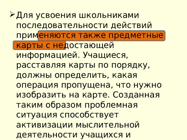 Для усвоения школьниками последовательности действий применяются также предметные карты с недостающей информацией. Учащиеся, расставляя карты по порядку, должны определить, какая операция пропущена, что нужно изобразить на карте. Созданная таким образом проблемная ситуация способствует активизации мыслительной деятельности учащихся и поддержанию познавательного интереса. 