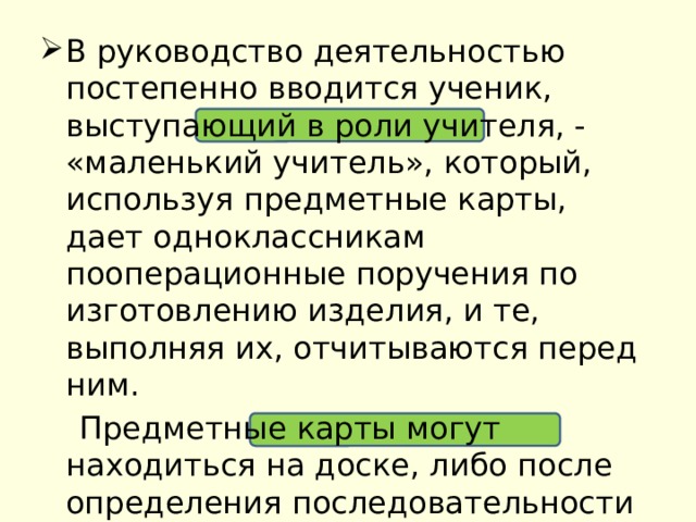 В руководство деятельностью постепенно вводится ученик, выступающий в роли учителя, - «маленький учитель», который, используя предметные карты, дает одноклассникам пооперационные поручения по изготовлению изделия, и те, выполняя их, отчитываются перед ним.  Предметные карты могут находиться на доске, либо после определения последовательности будущей работы передаваться «маленькому учителю» 