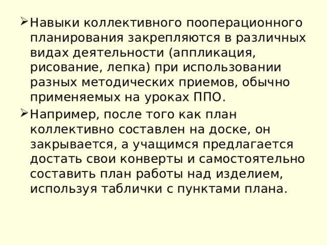 Навыки коллективного пооперационного планирования закрепляются в различных видах деятельности (аппликация, рисование, лепка) при использовании разных методических приемов, обычно применяемых на уроках ППО. Например, после того как план коллективно составлен на доске, он закрывается, а учащимся предлагается достать свои конверты и самостоятельно составить план работы над изделием, используя таблички с пунктами плана. 