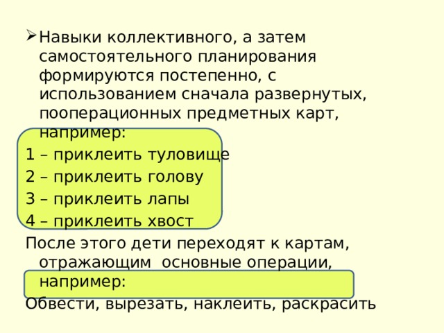 Навыки коллективного, а затем самостоятельного планирования формируются постепенно, с использованием сначала развернутых, пооперационных предметных карт, например: 1 – приклеить туловище 2 – приклеить голову 3 – приклеить лапы 4 – приклеить хвост После этого дети переходят к картам, отражающим основные операции, например: Обвести, вырезать, наклеить, раскрасить 