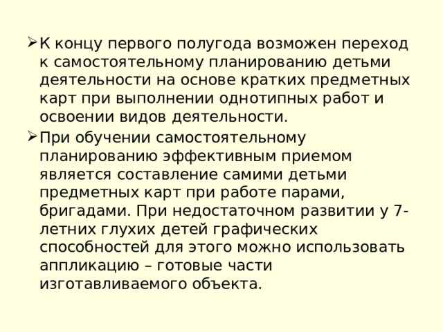 К концу первого полугода возможен переход к самостоятельному планированию детьми деятельности на основе кратких предметных карт при выполнении однотипных работ и освоении видов деятельности. При обучении самостоятельному планированию эффективным приемом является составление самими детьми предметных карт при работе парами, бригадами. При недостаточном развитии у 7-летних глухих детей графических способностей для этого можно использовать аппликацию – готовые части изготавливаемого объекта. 