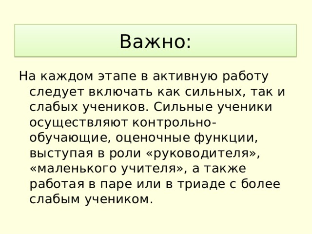 Важно: На каждом этапе в активную работу следует включать как сильных, так и слабых учеников. Сильные ученики осуществляют контрольно-обучающие, оценочные функции, выступая в роли «руководителя», «маленького учителя», а также работая в паре или в триаде с более слабым учеником. 