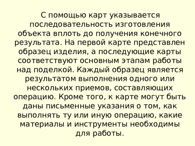  С помощью карт указывается последовательность изготовления объекта вплоть до получения конечного результата. На первой карте представлен образец изделия, а последующие карты соответствуют основным этапам работы над поделкой. Каждый образец является результатом выполнения одного или нескольких приемов, составляющих операцию. Кроме того, к карте могут быть даны письменные указания о том, как выполнять ту или иную операцию, какие материалы и инструменты необходимы для работы. 