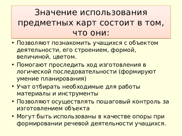 Значение использования предметных карт состоит в том, что они: Позволяют познакомить учащихся с объектом деятельности, его строением, формой, величиной, цветом. Помогают проследить ход изготовления в логической последовательности (формируют умение планирования) Учат отбирать необходимые для работы материалы и инструменты Позволяют осуществлять пошаговый контроль за изготовлением объекта Могут быть использованы в качестве опоры при формировании речевой деятельности учащихся. 