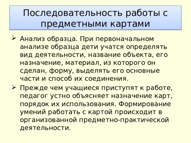 Последовательность работы с предметными картами Анализ образца. При первоначальном анализе образца дети учатся определять вид деятельности, название объекта, его назначение, материал, из которого он сделан, форму, выделять его основные части и способ их соединения. Прежде чем учащиеся приступят к работе, педагог устно объясняет назначение карт, порядок их использования. Формирование умений работать с картой происходит в организованной предметно-практической деятельности. 