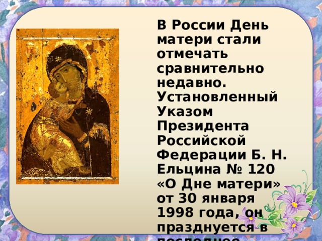 В России День матери стали отмечать сравнительно недавно. Установленный Указом Президента Российской Федерации Б. Н. Ельцина № 120 «О Дне матери» от 30 января 1998 года, он празднуется в последнее воскресенье ноября. 