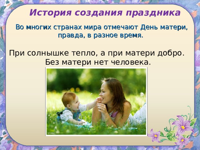 История создания праздника Во многих странах мира отмечают День матери, правда, в разное время. При солнышке тепло, а при матери добро.  Без матери нет человека. 