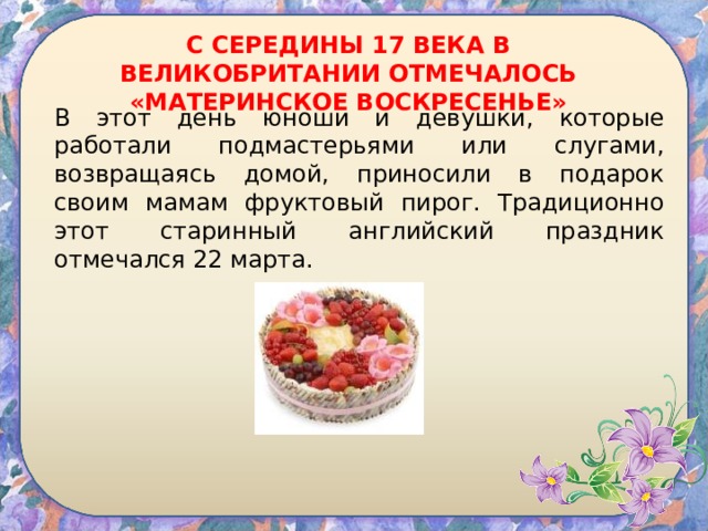 С СЕРЕДИНЫ 17 ВЕКА В ВЕЛИКОБРИТАНИИ ОТМЕЧАЛОСЬ «МАТЕРИНСКОЕ ВОСКРЕСЕНЬЕ» В этот день юноши и девушки, которые работали подмастерьями или слугами, возвращаясь домой, приносили в подарок своим мамам фруктовый пирог. Традиционно этот старинный английский праздник отмечался 22 марта. 