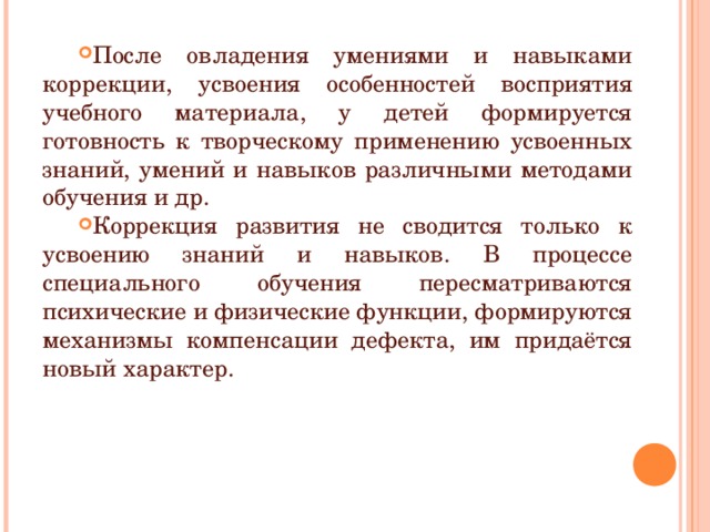 После овладения умениями и навыками коррекции, усвоения особенностей восприятия учебного материала, у детей формируется готовность к творческому применению усвоенных знаний, умений и навыков различными методами обучения и др. Коррекция развития не сводится только к усвоению знаний и навыков. В процессе специального обучения пересматриваются психические и физические функции, формируются механизмы компенсации дефекта, им придаётся новый характер.  