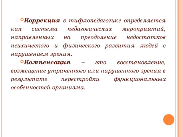 Коррекция в тифлопедагогике определяется как система педагогических мероприятий, направленных на преодоление недостатков психического и физического развития людей с нарушением зрения. Компенсация – это восстановление, возмещение утраченного или нарушенного зрения в результате перестройки функциональных особенностей организма.  