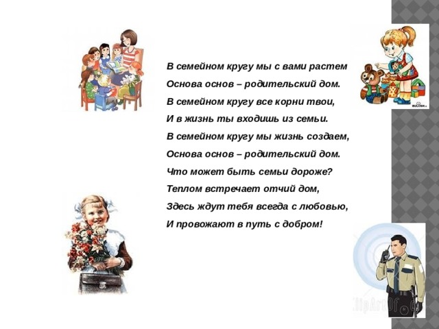 В семейном кругу мы с вами растем Основа основ – родительский дом. В семейном кругу все корни твои, И в жизнь ты входишь из семьи. В семейном кругу мы жизнь создаем, Основа основ – родительский дом. Что может быть семьи дороже? Теплом встречает отчий дом, Здесь ждут тебя всегда с любовью, И провожают в путь с добром! 