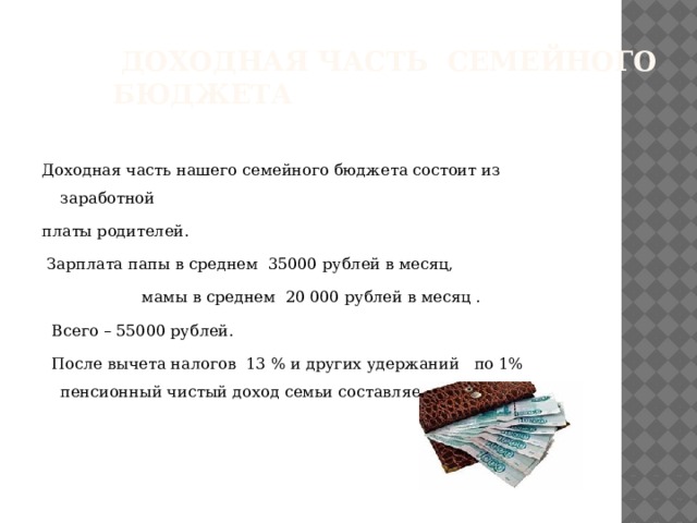  Доходная часть семейного бюджета Доходная часть нашего семейного бюджета состоит из заработной платы родителей.  Зарплата папы в среднем 35000 рублей в месяц,  мамы в среднем 20 000 рублей в месяц .  Всего – 55000 рублей.  После вычета налогов 13 % и других удержаний по 1% пенсионный чистый доход семьи составляет - 46895 рублей. 