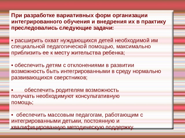 При разработке вариативных форм организации интегрированного обучения и внедрения их в практику преследовались следующие задачи: • расширить охват нуждающихся де­тей необходимой им специальной педагогической помощью, максимально прибли­зить ее к месту жительства ребенка; • обеспечить детям с отклонениями в развитии возможность быть интегрированными в среду нормально развивающихся сверстников; •  обеспечить родителям возможность  получать необходимуют консультативную  помощь; • обеспечить массовым педагогам, работающим с интегрированными детьми, постоянную и квалифицированную мето­дическую поддержку. 