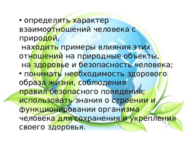  определять характер взаимоотношений человека с природой,  находить примеры влияния этих отношений на природные объекты,  на здоровье и безопасность человека;  понимать необходимость здорового образа жизни, соблюдения правил безопасного поведения; использовать знания о строении и функционировании организма человека для сохранения и укрепления своего здоровья. 