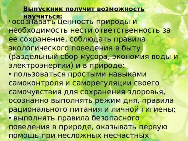 Выпускник получит возможность научиться:  осознавать ценность природы и необходимость нести ответственность за ее сохранение, соблюдать правила экологического поведения в быту (раздельный сбор мусора, экономия воды и электроэнергии) и в природе;  пользоваться простыми навыками самоконтроля и саморегуляции своего самочувствия для сохранения здоровья, осознанно выполнять режим дня, правила рационального питания и личной гигиены;  выполнять правила безопасного поведения в природе, оказывать первую помощь при несложных несчастных случаях. 