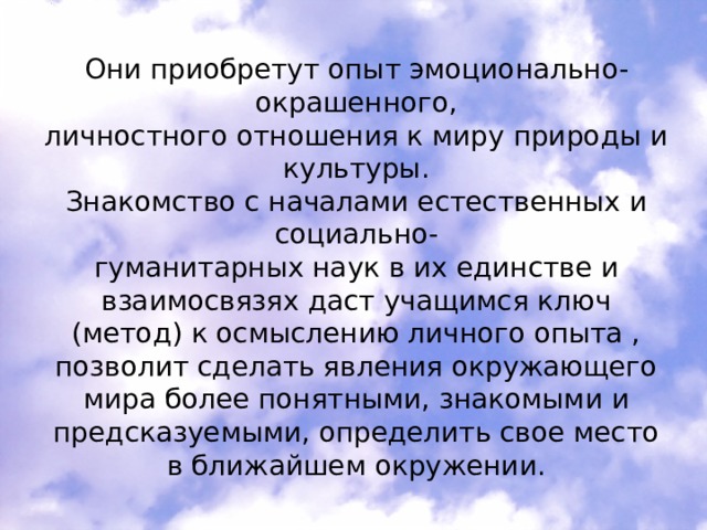 Они приобретут опыт эмоционально-окрашенного, личностного отношения к миру природы и культуры. Знакомство с началами естественных и социально- гуманитарных наук в их единстве и взаимосвязях даст учащимся ключ (метод) к осмыслению личного опыта , позволит сделать явления окружающего мира более понятными, знакомыми и предсказуемыми, определить свое место в ближайшем окружении. 