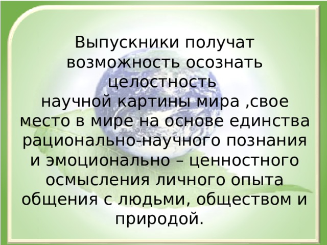 Выпускники получат возможность осознать целостность научной картины мира ,свое место в мире на основе единства рационально-научного познания и эмоционально – ценностного осмысления личного опыта общения с людьми, обществом и природой. 